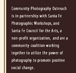 Community Photography Outreach is in partnership with Santa Fe Photographic Workshops, and Santa Fe Council for the Arts, a non-profit organization, and are a community coalition working together to utilize the power of photography to promote positive social change.